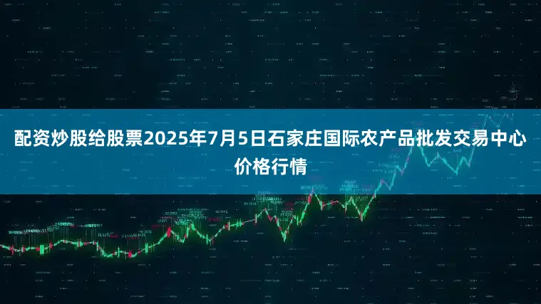 配资炒股给股票2025年7月5日石家庄国际农产品批发交易中心价格行情
