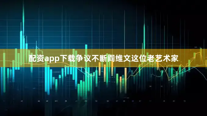 配资app下载争议不断阎维文这位老艺术家
