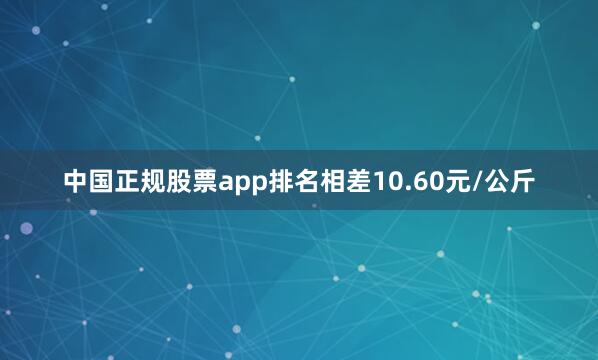 中国正规股票app排名相差10.60元/公斤